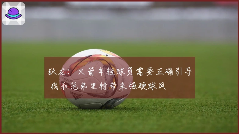 狄龙：火箭年轻球员需要正确引导 我和范弗里特带来强硬球风