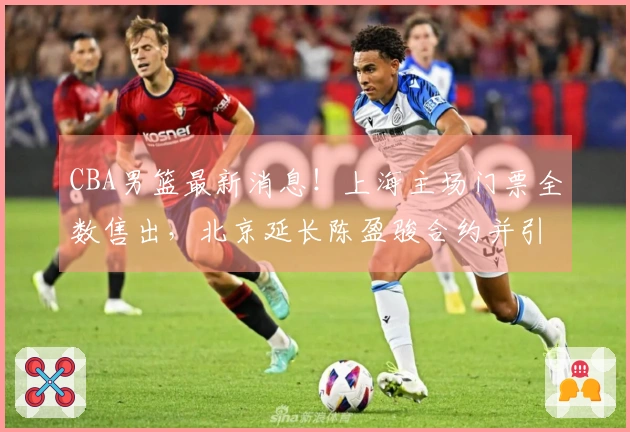 CBA男篮最新消息！上海主场门票全数售出，北京延长陈盈骏合约并引进2.11米中锋，广东新秀自费前往美国专项训练