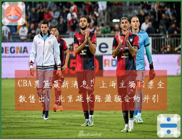 CBA男篮最新消息！上海主场门票全数售出，北京延长陈盈骏合约并引进2.11米中锋，广东新秀自费前往美国专项训练